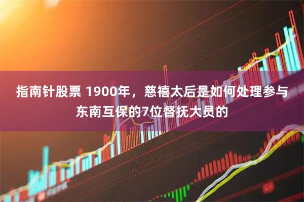 指南针股票 1900年，慈禧太后是如何处理参与东南互保的7位督抚大员的