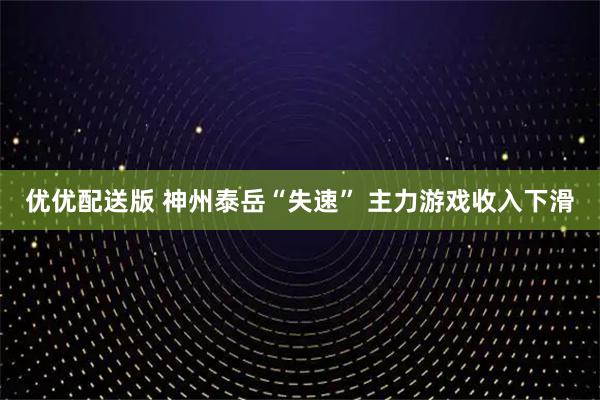 优优配送版 神州泰岳“失速” 主力游戏收入下滑