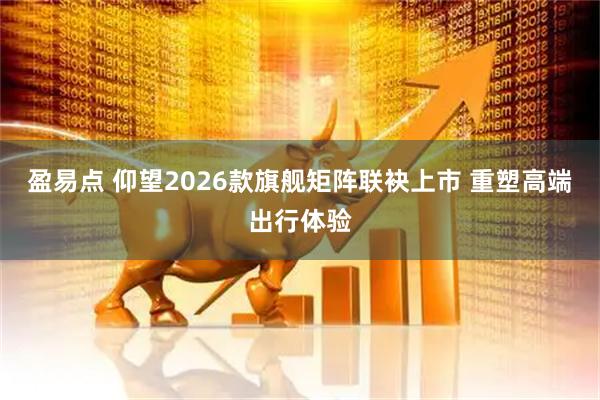 盈易点 仰望2026款旗舰矩阵联袂上市 重塑高端出行体验