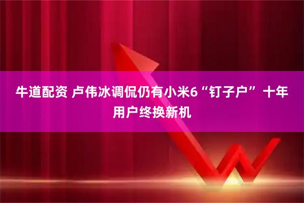 牛道配资 卢伟冰调侃仍有小米6“钉子户” 十年用户终换新机