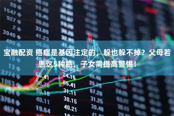 宝融配资 癌症是基因注定的，躲也躲不掉？父母若患这5种癌，子女需提高警惕！