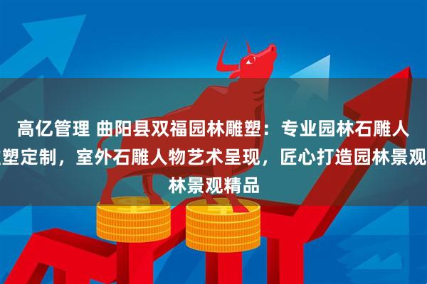 高亿管理 曲阳县双福园林雕塑：专业园林石雕人物雕塑定制，室外石雕人物艺术呈现，匠心打造园林景观精品