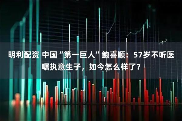 明利配资 中国“第一巨人”鲍喜顺：57岁不听医嘱执意生子，如今怎么样了？